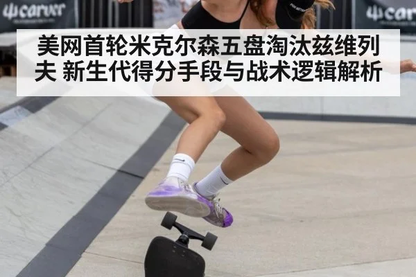 美网首轮米克尔森五盘淘汰兹维列夫 新生代得分手段与战术逻辑解析
